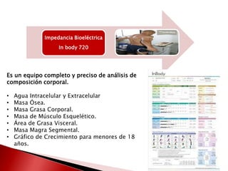 Impedancia Bioeléctrica
In body 720

Es un equipo completo y preciso de análisis de
composición corporal.

•
•
•
•
•
•
•

Agua Intracelular y Extracelular
Masa Ósea.
Masa Grasa Corporal.
Masa de Músculo Esquelético.
Área de Grasa Visceral.
Masa Magra Segmental.
Gráfico de Crecimiento para menores de 18
años.

 