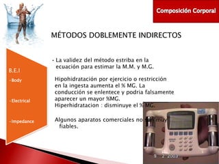 MÉTODOS DOBLEMENTE INDIRECTOS

B.E.I
•Body

•Electrical

•Impedance

• La validez del método estriba en la
ecuación para estimar la M.M. y M.G.
Hipohidratación por ejercicio o restricción
en la ingesta aumenta el % MG. La
conducción se enlentece y podria falsamente
aparecer un mayor %MG.
Hiperhidratacion : disminuye el % MG.
Algunos aparatos comerciales no son muy
fiables.

 