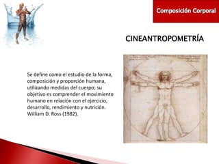 CINEANTROPOMETRÍA

Se define como el estudio de la forma,
composición y proporción humana,
utilizando medidas del cuerpo; su
objetivo es comprender el movimiento
humano en relación con el ejercicio,
desarrollo, rendimiento y nutrición.
William D. Ross (1982).

 