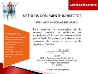MÉTODOS DOBLEMENTE INDIRECTOS
AMB= ÁREA MUSCULAR DEL BRAZO

ANTROPOMETRIA
•Ind. Obesidad y Masa Corp
•Modelo “4 Componentes”
•Modelo “2 Componentes”
•Somatogramas.

Para analizar la adecuación de la
reserva proteica se utilizaran los
estándares de Frisancho recomendados
por la OMS. Para ello se calculara el área
muscular de brazo a partir de la
siguiente fórmula:

•Somatotipo.
•“Phamtom”
•Ecuac. Regres. Lineales.
•Ecuac. Regres. Generales
•O’Scale

Dónde:
AMB = Área muscular de Brazo (cm)2
CB = Circunferencia de brazo relajado (cm)
PT = Pliegue tricipital (cm)
Pi = 3.1416
* O bien con nomograma

 