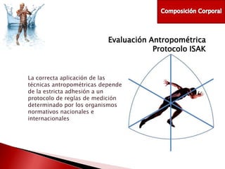 Evaluación Antropométrica
Protocolo ISAK

La correcta aplicación de las
técnicas antropométricas depende
de la estricta adhesión a un
protocolo de reglas de medición
determinado por los organismos
normativos nacionales e
internacionales

 