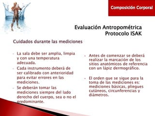 Evaluación Antropométrica
Protocolo ISAK
Cuidados durante las mediciones
-

-

-

La sala debe ser amplia, limpia
y con una temperatura
adecuada.
Cada instrumento deberá de
ser calibrado con anterioridad
para evitar errores en las
mediciones.
Se deberán tomar las
mediciones siempre del lado
derecho del cuerpo, sea o no el
predominante.

•

•

Antes de comenzar se deberá
realizar la marcación de los
sitios anatómicos de referencia
con un lápiz dermográfico.
El orden que se sigue para la
toma de las mediciones es:
mediciones básicas, pliegues
cutáneos, circunferencias y
diámetros.

 