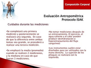 Evaluación Antropométrica
Protocolo ISAK
Cuidados durante las mediciones
•Se completará una primera
medición y posteriormente se
realizará una segunda. En caso
de que la diferencia entre ambas
tomas sea grande, se procederá a
realizar una tercera medición.
•Se empleará la media (promedio)
cuando se realicen 2 mediciones,
y la mediana en caso de que
fueran 3 mediciones.

•No tomar mediciones después de
un entrenamiento. El ejercicio, el
agua caliente y el calor pueden
producir deshidratación o
hiperemia(aumento del flujo
sanguíneo)
•Los instrumentos suelen estar
diseñados para ser utilizados con la
mano derecha. La sujeción de los
pliegues se realizará con la
izquierda.

 