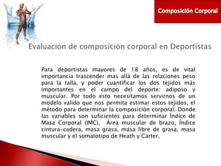 Para deportistas mayores de 18 años, es de vital
importancia trascender mas allá de las relaciones peso
para la talla, y poder cuantificar los dos tejidos más
importantes en el campo del deporte: adiposo y
muscular. Por todo esto necesitamos servirnos de un
modelo valido que nos permita estimar estos tejidos, el
método para determinar la composición corporal. Donde
las variables son suficientes para determinar Índice de
Masa Corporal (IMC), Área muscular de brazo, Índice
cintura-cadera, masa grasa, masa libre de grasa, masa
muscular y el somatotipo de Heath y Carter.

 