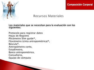 Los materiales que se necesitan para la evaluación son los
siguientes:
Protocolo para registrar datos
Hojas de Registro
Plicómetro Slim guide®,
Flexómetro (cinta antropométrica)®,
Báscula®,
Antropómetro corto,
Estadímetro,
Banco antropométrico,
Consultorio,
Equipo de cómputo

 