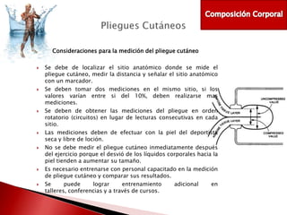 Consideraciones para la medición del pliegue cutáneo














Se debe de localizar el sitio anatómico donde se mide el
pliegue cutáneo, medir la distancia y señalar el sitio anatómico
con un marcador.
Se deben tomar dos mediciones en el mismo sitio, si los
valores varían entre si del 10%, deben realizarse mas
mediciones.
Se deben de obtener las mediciones del pliegue en orden
rotatorio (circuitos) en lugar de lecturas consecutivas en cada
sitio.
Las mediciones deben de efectuar con la piel del deportista
seca y libre de loción.
No se debe medir el pliegue cutáneo inmediatamente después
del ejercicio porque el desvió de los líquidos corporales hacia la
piel tienden a aumentar su tamaño.
Es necesario entrenarse con personal capacitado en la medición
de pliegue cutáneo y comparar sus resultados.
Se
puede
lograr
entrenamiento
adicional
en
talleres, conferencias y a través de cursos.

 