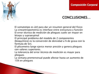 CONCLUSIONES…
El somatotipo es útil para dar un resumen general del físico
La cineantropometría es interfase entre estructura y función
El error técnico de medición de pliegues suele ser mayor en
bíceps y supraespinal
El principal problema del modelo de 2 componentes
(bioquímico) es la conversión de densidad a % de grasa con la
formula de Siri.
El plícometro lange ejerce menor presión y genera pliegues
con valores superiores.
La tolerancia del error técnico de medición es mayor para
pliegues
La semana premenstrual puede afectar hasta un aumento de
15% en pliegues

 