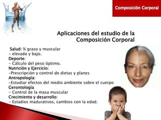 Aplicaciones del estudio de la
Composición Corporal
Salud: % graso y muscular
- elevado y bajo.
Deporte:
- Cálculo del peso óptimo.
Nutrición y Ejercicio:
-Prescripción y control de dietas y planes
Antropología:
-Estudiar efectos del medio ambiente sobre el cuerpo
Gerontología
- Control de la masa muscular
Crecimiento y desarrollo:
- Estadios madurativos, cambios con la edad.

 