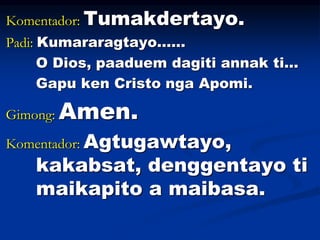 Komentador: Tumakdertayo.
Padi: Kumararagtayo……
O Dios, paaduem dagiti annak ti...
Gapu ken Cristo nga Apomi.
Gimong: Amen...