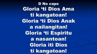 Gloria ‘ti Dios Ama
ti kangatoan!
Gloria ‘ti Dios Anak
a nailangitan!
Gloria ‘ti Espiritu
a nasantoan!
Gloria iti Dios
ti ...