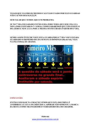 VEJAM QUE USANDO OS MESMOS CALCULOS USADO POR ELES O SABDAO
NÃO CAI NOS DIAS 8,15,22,29.

SEM FALAR QUE TEMOS AQUI UM PROBLEMA:

SE NO 7º DIA FOI SABADO ENTÃO O DIA ZERO TERIA QUE SER UMA LUA
NOVA POIS CONTADO 0+7= 8 DIAS, COMO SABABEMOS QUE NÃO EXISTE O
DIA ZERO E NEM A LUA POIS A MESMA SÓ FOI CRIADA PARTIR DO 4º DIA.



SENDO ASSIM INVEZ DE VOCE ESTA GUARDANDO O 7º DIA VOCE ESTARA
GUARDADO O PRIMEIRO DIA DA SEMANA O DOMINGO (Dia do Sol), VEJA
NA INLUSTRAÇÃO ABAIXO.




CONCLUSÃO:

ENTÃO COM BASE NA CRIAÇÃO VEMOS QUE ESTA DOUTRINA É
ANTIBIBLICA E LEVA OS CRISTÃOS A ADORAR NÃO SOMENTE A MARCA
DA BESTA COMO TRANSGREDIR O VERDADEIRO DIA DO CRIADOR.




                              Visite-nos
                    www.pioneirosadventistas.com.br
 