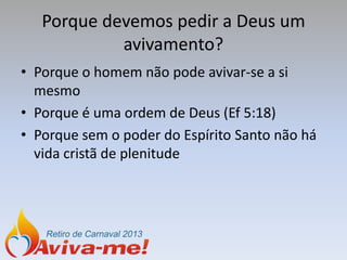 Porque devemos pedir a Deus um
            avivamento?
• Porque o homem não pode avivar-se a si
  mesmo
• Porque é uma ordem de Deus (Ef 5:18)
• Porque sem o poder do Espírito Santo não há
  vida cristã de plenitude
 