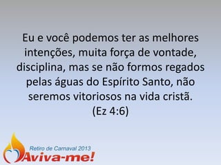 Eu e você podemos ter as melhores
  intenções, muita força de vontade,
disciplina, mas se não formos regados
   pelas águas do Espírito Santo, não
   seremos vitoriosos na vida cristã.
                (Ez 4:6)
 
