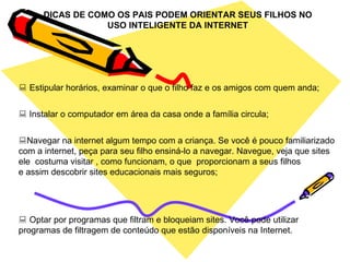 DICAS DE COMO OS PAIS PODEM ORIENTAR SEUS FILHOS NO USO INTELIGENTE DA INTERNET    Estipular horários, examinar o que o filho faz e os amigos com quem anda;    Instalar o computador em área da casa onde a família circula;  Navegar na internet algum tempo com a criança. Se você é pouco familiarizado com a internet, peça para seu filho ensiná-lo a navegar. Navegue, veja que sites ele  costuma visitar , como funcionam, o que  proporcionam a seus filhos e assim descobrir sites educacionais mais seguros;    Optar por programas que filtram e bloqueiam sites. Você pode utilizar programas de filtragem de conteúdo que estão disponíveis na Internet. 