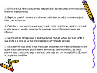    Ensinar seus filhos a fazer uso responsável dos recursos online;(explicar material inapropriado)    Explicar que há homens e mulheres mal-intencionados na Internet;(não falar com estranhos;    Orientar a usar nomes e endereços não reais na internet, assim como não enviar fotos ou aceitar arquivos de pessoas que conhecem apenas via internet;    Conhecer os amigos que a criança faz no mundo virtual por que tanto o que se lê e o que se vê na Internet pode ser verdade ou não;     Não permitir que seus filhos marquem encontros com desconhecidos com quem travaram contato pela Internet sem o seu conhecimento. Se você permitir que o encontro seja marcado, que seja em um local público. E, claro, acompanhe seu filho. . 