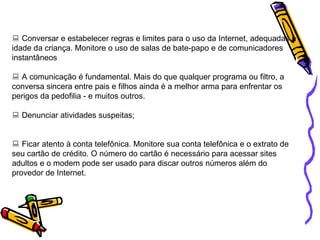    Conversar e estabelecer regras e limites para o uso da Internet, adequadas à idade da criança. Monitore o uso de salas de bate-papo e de comunicadores instantâneos    A comunicação é fundamental. Mais do que qualquer programa ou filtro, a conversa sincera entre pais e filhos ainda é a melhor arma para enfrentar os perigos da pedofilia - e muitos outros.    Denunciar atividades suspeitas;    Ficar atento à conta telefônica. Monitore sua conta telefônica e o extrato de seu cartão de crédito. O número do cartão é necessário para acessar sites adultos e o modem pode ser usado para discar outros números além do provedor de Internet.  