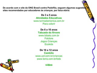 De 3 a 5 anos Atividades Educativas www.turmadamonica.com.br Para colorir De 6 a 10 anos Tabuada da Àrvore www.lobato.com.br Folclore Jogos Crianças Ecokids De 10 a 12 anos Cambito www.uol.com.br/criancas www.terra.com.br/kids video De acordo com o site da ONG Brasil contra Pedofilia, seguem algumas sugestões de sites recomendados por educadores às crianças, por faixa etária:   