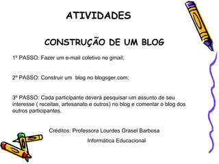 CONSTRUÇÃO DE UM BLOG 1º PASSO: Fazer um e-mail coletivo no gmail; 2º PASSO: Construir um  blog no blogsger.com;  3º PASSO: Cada participante deverá pesquisar um assunto de seu interesse ( receitas, artesanato e outros) no blog e comentar o blog dos outros participantes. Créditos: Professora Lourdes Grasel Barbosa Informática Educacional ATIVIDADES 