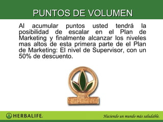 PUNTOS DE VOLUMEN
Al acumular puntos usted tendrá la
posibilidad de escalar en el Plan de
Marketing y finalmente alcanzar los niveles
mas altos de esta primera parte de el Plan
de Marketing: El nivel de Supervisor, con un
50% de descuento.
 