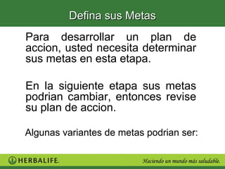 Defina sus Metas
Para desarrollar un plan de
accion, usted necesita determinar
sus metas en esta etapa.

En la siguiente etapa sus metas
podrian cambiar, entonces revise
su plan de accion.

Algunas variantes de metas podrian ser:
 