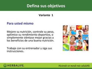 Defina sus objetivos
                         Variante 1

Para usted mismo

Mejore su nutrición, controle su peso,
optimice su rendimiento deportivo, o
simplemente siéntase mejor gracias a
los beneficios de una buena nutrición.

Trabaje con su entrenador y siga sus
instrucciones.
 
