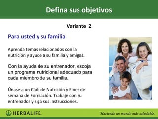 Defina sus objetivos
                              Variante 2
Para usted y su familia

Aprenda temas relacionados con la
nutrición y ayude a su familia y amigos.

Con la ayuda de su entrenador, escoja
un programa nutricional adecuado para
cada miembro de su familia.

Únase a un Club de Nutrición y Fines de
semana de Formación. Trabaje con su
entrenador y siga sus instrucciones.
 