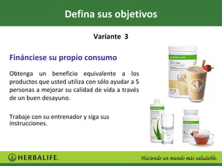 Defina sus objetivos
                              Variante 3

Finánciese su propio consumo
Obtenga un beneficio equivalente a los
productos que usted utiliza con sólo ayudar a 5
personas a mejorar su calidad de vida a través
de un buen desayuno.

Trabaje con su entrenador y siga sus
instrucciones.
 