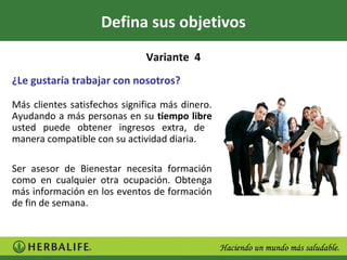 Defina sus objetivos
                              Variante 4
¿Le gustaría trabajar con nosotros?

Más clientes satisfechos significa más dinero.
Ayudando a más personas en su tiempo libre
usted puede obtener ingresos extra, de
manera compatible con su actividad diaria.

Ser asesor de Bienestar necesita formación
como en cualquier otra ocupación. Obtenga
más información en los eventos de formación
de fin de semana.
 