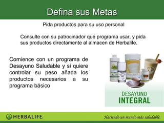 Defina sus Metas
             Pida productos para su uso personal

    Consulte con su patrocinador qué programa usar, y pida
    sus productos directamente al almacen de Herbalife.


Comience con un programa de
Desayuno Saludable y si quiere
controlar su peso añada los
productos necesarios a su
programa básico
 