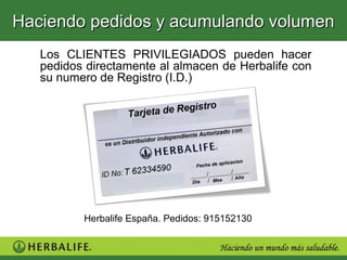 Haciendo pedidos y acumulando volumen
   Los CLIENTES PRIVILEGIADOS pueden hacer
   pedidos directamente al almacen de Herbalife con
   su numero de Registro (I.D.)




          Herbalife España. Pedidos: 915152130
 