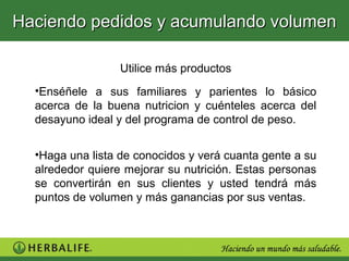 Haciendo pedidos y acumulando volumen

                  Utilice más productos
  •Enséñele a sus familiares y parientes lo básico
  acerca de la buena nutricion y cuénteles acerca del
  desayuno ideal y del programa de control de peso.


  •Haga una lista de conocidos y verá cuanta gente a su
  alrededor quiere mejorar su nutrición. Estas personas
  se convertirán en sus clientes y usted tendrá más
  puntos de volumen y más ganancias por sus ventas.
 
