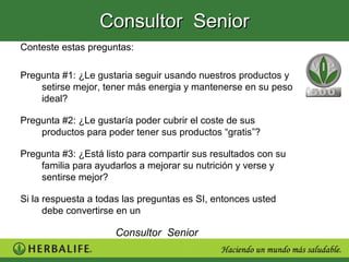 Consultor Senior
Conteste estas preguntas:

Pregunta #1: ¿Le gustaria seguir usando nuestros productos y
    setirse mejor, tener más energia y mantenerse en su peso
    ideal?

Pregunta #2: ¿Le gustaría poder cubrir el coste de sus
    productos para poder tener sus productos “gratis”?

Pregunta #3: ¿Está listo para compartir sus resultados con su
    familia para ayudarlos a mejorar su nutrición y verse y
    sentirse mejor?

Si la respuesta a todas las preguntas es SI, entonces usted
      debe convertirse en un

                     Consultor Senior
 