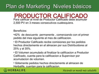 Plan de Marketing Niveles básicos

  Para calificar al nivel de Productor Calificado debe acumular
  2,500 PV en 3 meses consecutivos cualesquiera.

  Beneficios:
  •42% de descuento permanente , comenzando con el primer
  pedido del mes siguiente al mes de calificacion.
  • El Productor Calificado recibe comisiones por los pedidos
  hechos directamente en el almacen por sus Distribuidores al
  25% y al 35%.
  • El Volumen acumulado al finalizar la calificacion a Productor
  Calificado, cuenta para la calificacion a Supervisor por
  acumulacion de volumen.
  • Sólamente pedidos hechos directamente al almacen de
  Herbalife, cuentan para la calificacion.
 
