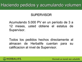 Haciendo pedidos y acumulando volumen

                SUPERVISOR

   Acumulando 5.000 PV en un período de 3 a
   12 meses, usted obtiene el estatus de
   Supervisor.


   Todos los pedidos hechos directamente al
   almacen de Herbalife cuentan para su
   calificacion al nivel de Supervisor.
 