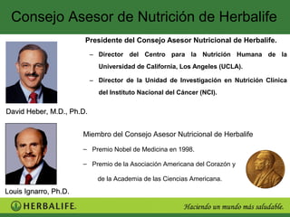 Consejo Asesor de Nutrición de Herbalife
                       Presidente del Consejo Asesor Nutricional de Herbalife.
                           – Director del Centro para la Nutrición Humana de la
                             Universidad de California, Los Angeles (UCLA).

                           – Director de la Unidad de Investigación en Nutrición Clínica
                             del Instituto Nacional del Cáncer (NCI).


David Heber, M.D., Ph.D.


                       Miembro del Consejo Asesor Nutricional de Herbalife

                       – Premio Nobel de Medicina en 1998.

                       – Premio de la Asociación Americana del Corazón y

                             de la Academia de las Ciencias Americana.
Louis Ignarro, Ph.D.
 