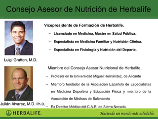 Consejo Asesor de Nutrición de Herbalife
                         Vicepresidente de Formación de Herbalife.

                              – Licenciado en Medicina, Master en Salud Pública.

                              – Especialista en Medicina Familiar y Nutrición Clínica.

                              – Especialista en Fisiología y Nutrición del Deporte.

  Luigi Gratton, M.D.

                              Miembro del Consejo Asesor Nutricional de Herbalife.

                             – Profesor en la Universidad Miguel Hernández, de Alicante

                             – Miembro fundador de la Asociación Española de Especialistas

                                en Medicina Deportiva y Educación Física y miembro de la

                                Asociación de Médicos de Baloncesto
Julián Álvarez, M.D. Ph.D.
                             – Ex Director Médico del C.A.R. de Sierra Nevada.
 