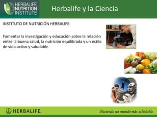 Herbalife y la Ciencia
INSTITUTO DE NUTRICIÓN HERBALIFE:

Fomentar la investigación y educación sobre la relación
entre la buena salud, la nutrición equilibrada y un estilo
de vida activo y saludable.
 