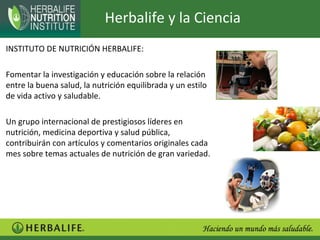 Herbalife y la Ciencia
INSTITUTO DE NUTRICIÓN HERBALIFE:

Fomentar la investigación y educación sobre la relación
entre la buena salud, la nutrición equilibrada y un estilo
de vida activo y saludable.

Un grupo internacional de prestigiosos líderes en
nutrición, medicina deportiva y salud pública,
contribuirán con artículos y comentarios originales cada
mes sobre temas actuales de nutrición de gran variedad.
 