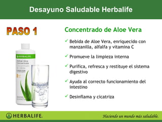 Desayuno Saludable Herbalife

         Concentrado de Aloe Vera
          Bebida de Aloe Vera, enriquecido con
           manzanilla, alfalfa y vitamina C

          Promueve la limpieza interna

          Purifica, refresca y restituye el sistema
           digestivo

          Ayuda al correcto funcionamiento del
           intestino

          Desinflama y cicatriza
 