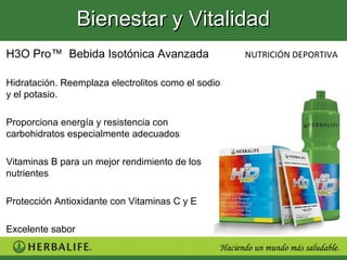 Bienestar y Vitalidad
H3O Pro™ Bebida Isotónica Avanzada                  NUTRICIÓN DEPORTIVA

Hidratación. Reemplaza electrolitos como el sodio
y el potasio.

Proporciona energía y resistencia con
carbohidratos especialmente adecuados

Vitaminas B para un mejor rendimiento de los
nutrientes

Protección Antioxidante con Vitaminas C y E

Excelente sabor
 