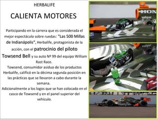 HERBALIFE

     CALIENTA MOTORES
  Participando en la carrera que es considerada el
 mejor espectáculo sobre ruedas: "Las 500 Millas
  de Indianápolis“, Herbalife, protagonista de la
      acción, con el patrocinio del piloto
Towsend Bell y su auto Nº 99 del equipo William
                       Rast Race.
   Towsend, consumidor asiduo de los productos
 Herbalife, calificó en la décima segunda posición en
   las prácticas que se llevaron a cabo durante la
                        semana.
Adicionalmente a los logos que se han colocado en el
     casco de Towsend y en el panel superior del
                         vehículo.
 