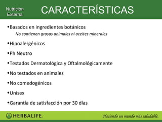 Nutrición
Externa
                 CARACTERÍSTICAS
•Basados en ingredientes botánicos
    No contienen grasas animales ni aceites minerales

•Hipoalergénicos
•Ph Neutro
•Testados Dermatológica y Oftalmológicamente
•No testados en animales
•No comedogénicos
•Unisex
•Garantía de satisfacción por 30 días
 