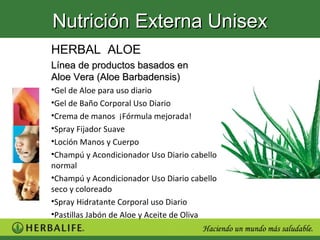 Nutrición Externa Unisex
HERBAL ALOE
Línea de productos basados en
Aloe Vera (Aloe Barbadensis)
•Gel de Aloe para uso diario
•Gel de Baño Corporal Uso Diario
•Crema de manos ¡Fórmula mejorada!
•Spray Fijador Suave
•Loción Manos y Cuerpo
•Champú y Acondicionador Uso Diario cabello
normal
•Champú y Acondicionador Uso Diario cabello
seco y coloreado
•Spray Hidratante Corporal uso Diario
•Pastillas Jabón de Aloe y Aceite de Oliva
 