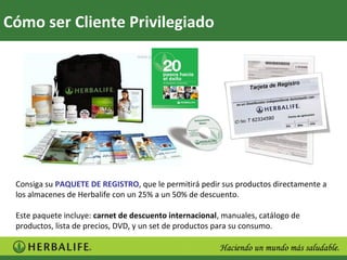 Cómo ser Cliente Privilegiado




 Consiga su PAQUETE DE REGISTRO, que le permitirá pedir sus productos directamente a
 los almacenes de Herbalife con un 25% a un 50% de descuento.

 Este paquete incluye: carnet de descuento internacional, manuales, catálogo de
 productos, lista de precios, DVD, y un set de productos para su consumo.
 