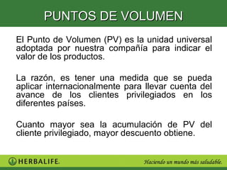 PUNTOS DE VOLUMEN
El Punto de Volumen (PV) es la unidad universal
adoptada por nuestra compañía para indicar el
valor de los productos.

La razón, es tener una medida que se pueda
aplicar internacionalmente para llevar cuenta del
avance de los clientes privilegiados en los
diferentes países.

Cuanto mayor sea la acumulación de PV del
cliente privilegiado, mayor descuento obtiene.
 