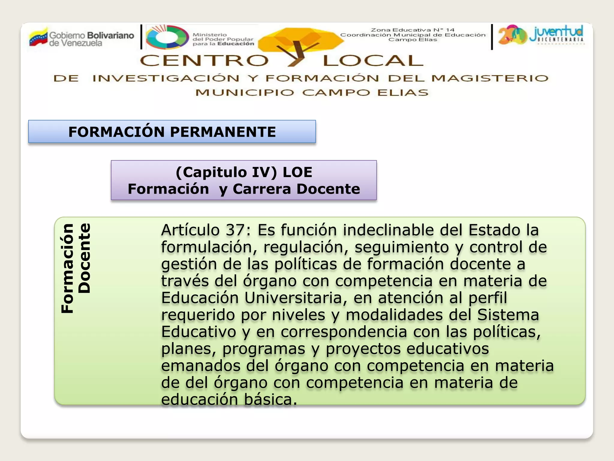 (Capitulo IV) LOE
Formación y Carrera Docente
Formación
Docente
Artículo 37: Es función indeclinable del Estado la
formulación, regulación, seguimiento y control de
gestión de las políticas de formación docente a
través del órgano con competencia en materia de
Educación Universitaria, en atención al perfil
requerido por niveles y modalidades del Sistema
Educativo y en correspondencia con las políticas,
planes, programas y proyectos educativos
emanados del órgano con competencia en materia
de del órgano con competencia en materia de
educación básica.
FORMACIÓN PERMANENTE
 
