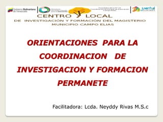 ORIENTACIONES PARA LA
COORDINACION DE
INVESTIGACION Y FORMACION
PERMANETE
Facilitadora: Lcda. Neyddy Rivas M.S.c
 