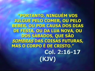 “PORTANTO, NINGUÉM VOS
 JULGUE PELO COMER, OU PELO
BEBER, OU POR CAUSA DOS DIAS
 DE FESTA, OU DA LUA NOVA, OU
     DOS SÁBADOS, QUE SÃO
SOMBRAS DAS COISAS FUTURAS,
MAS O CORPO É DE CRISTO.”
             Col. 2:16-17
           (KJV)
 