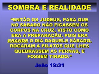 SOMBRA E REALIDADE
 “ENTÃO OS JUDEUS, PARA QUE
 NO SÁBADO NÃO FICASSEM OS
 CORPOS NA CRUZ, VISTO COMO
 ERA A PREPARAÇÃO, POIS ERA
GRANDE O DIA DAQUELE SÁBADO,
 ROGARAM A PILATOS QUE LHES
  QUEBRASSEM AS PERNAS, E
       FOSSEM TIRADO.”

         João 19:31
 