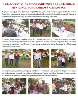 SÁBADO SOCIAL EN RÍOGRANDE ENTRE LA AUTORIDAD
      MUNICIPAL, LOS CHARROS Y GANADEROS.
Ríogrande Tututepec, Oax.- Fernando Aragón Mojarás agente municipal y el ingeniero Josafat Cuevas
Bernardino, presidente de la asociación ganadera local de Ríogrande número 10 concluyen la Expoferia
y en una convivencia familiar y de camaradería entre los charros y ganaderos.




El pasado fin de semana en el escenario del Lienzo Charro de Rio Grande, la autoridad municipal
convivió con sus amigos e hicieron un balance general de la Feria Anual de Ríogrande 2011, en donde
compartieron puntos de vista, logros y vivencias de la realización de las fiestas de la población que
concluyeron exitosamente.




Los organizadores, patronato, amigos y familiares se reunieron para festejar los logros de la fiesta
patronal y degustar una deliciosa barbacoa, ahí estuvo el Agente Municipal Fernando Aragón Mojaras,
en familia disfrutando del platillo de la gastronomía regional (Barbacoa de res).
 